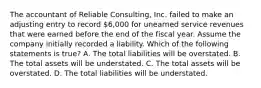 The accountant of Reliable Consulting, Inc. failed to make an adjusting entry to record 6,000 for unearned service revenues that were earned before the end of the fiscal year. Assume the company initially recorded a liability. Which of the following statements is true? A. The total liabilities will be overstated. B. The total assets will be understated. C. The total assets will be overstated. D. The total liabilities will be understated.