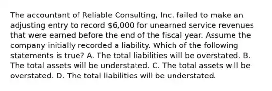 The accountant of Reliable Consulting, Inc. failed to make an adjusting entry to record 6,000 for unearned service revenues that were earned before the end of the fiscal year. Assume the company initially recorded a liability. Which of the following statements is true? A. The total liabilities will be overstated. B. The total assets will be understated. C. The total assets will be overstated. D. The total liabilities will be understated.