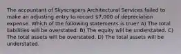 The accountant of Skyscrapers Architectural Services failed to make an adjusting entry to record 7,000 of depreciation expense. Which of the following statements is true? A) The total liabilities will be overstated. B) The equity will be understated. C) The total assets will be overstated. D) The total assets will be understated.