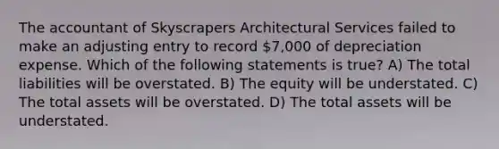 The accountant of Skyscrapers Architectural Services failed to make an adjusting entry to record 7,000 of depreciation expense. Which of the following statements is true? A) The total liabilities will be overstated. B) The equity will be understated. C) The total assets will be overstated. D) The total assets will be understated.