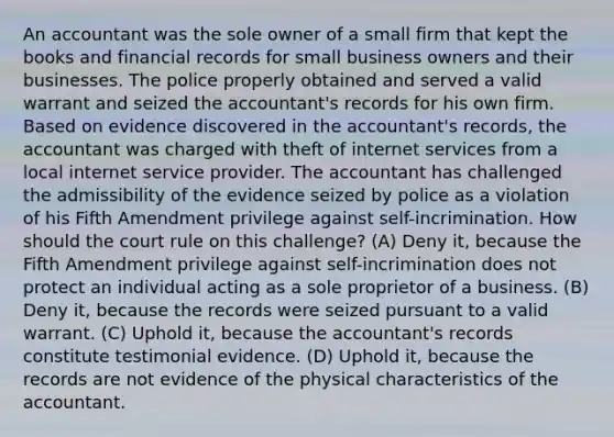 An accountant was the sole owner of a small firm that kept the books and financial records for small business owners and their businesses. The police properly obtained and served a valid warrant and seized the accountant's records for his own firm. Based on evidence discovered in the accountant's records, the accountant was charged with theft of internet services from a local internet service provider. The accountant has challenged the admissibility of the evidence seized by police as a violation of his Fifth Amendment privilege against self-incrimination. How should the court rule on this challenge? (A) Deny it, because the Fifth Amendment privilege against self-incrimination does not protect an individual acting as a sole proprietor of a business. (B) Deny it, because the records were seized pursuant to a valid warrant. (C) Uphold it, because the accountant's records constitute testimonial evidence. (D) Uphold it, because the records are not evidence of the physical characteristics of the accountant.