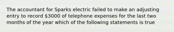 The accountant for Sparks electric failed to make an adjusting entry to record 3000 of telephone expenses for the last two months of the year which of the following statements is true