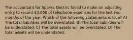 The accountant for Sparks Electric failed to make an adjusting entry to record 3,000 of telephone expenses for the last two months of the year. Which of the following statements is true? A) The total liabilities will be overstated. B) The total liabilities will be understated. C) The total assets will be overstated. D) The total assets will be understated.