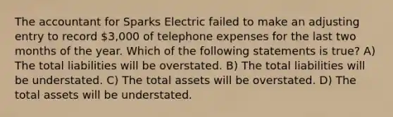 The accountant for Sparks Electric failed to make an adjusting entry to record 3,000 of telephone expenses for the last two months of the year. Which of the following statements is true? A) The total liabilities will be overstated. B) The total liabilities will be understated. C) The total assets will be overstated. D) The total assets will be understated.