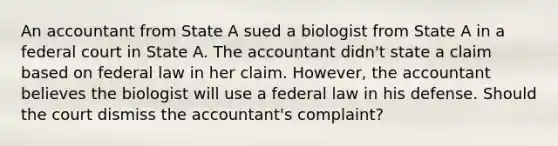 An accountant from State A sued a biologist from State A in a federal court in State A. The accountant didn't state a claim based on federal law in her claim. However, the accountant believes the biologist will use a federal law in his defense. Should the court dismiss the accountant's complaint?