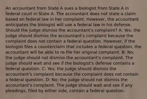 An accountant from State A sues a biologist from State A in federal court in State A. The accountant does not state a claim based on federal law in her complaint. However, the accountant anticipates the biologist will use a federal law in his defense. Should the judge dismiss the accountant's complaint? A: Yes; the judge should dismiss the accountant's complaint because the complaint does not contain a federal question. However, if the biologist files a counterclaim that includes a federal question, the accountant will be able to re-file her original complaint. B: No; the judge should not dismiss the accountant's complaint. The judge should wait and see if the biologist's defense contains a federal question. C: Yes; the judge should dismiss the accountant's complaint because the complaint does not contain a federal question. D: No; the judge should not dismiss the accountant's complaint. The judge should wait and see if any pleadings, filed by either side, contain a federal question.