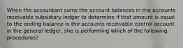 When the accountant sums the account balances in the accounts receivable subsidiary ledger to determine if that amount is equal to the ending balance in the accounts receivable control account in the general ledger, she is performing which of the following procedures?