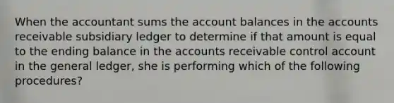 When the accountant sums the account balances in the accounts receivable subsidiary ledger to determine if that amount is equal to the ending balance in the accounts receivable control account in the general ledger, she is performing which of the following procedures?