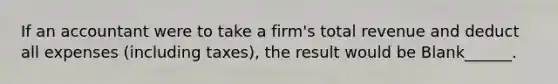 If an accountant were to take a firm's total revenue and deduct all expenses (including taxes), the result would be Blank______.