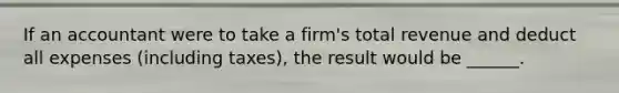 If an accountant were to take a firm's total revenue and deduct all expenses (including taxes), the result would be ______.