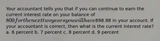 Your accountant tells you that if you can continue to earn the current interest rate on your balance of 800 for the next two years you will have898.88 in your account. If your accountant is correct, then what is the current interest rate? a. 6 percent b. 7 percent c. 8 percent d. 9 percent