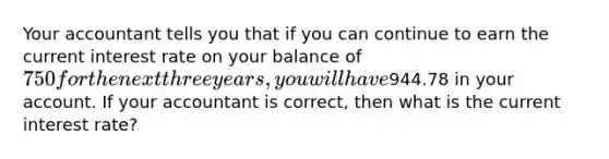 Your accountant tells you that if you can continue to earn the current interest rate on your balance of 750 for the next three years, you will have944.78 in your account. If your accountant is correct, then what is the current interest rate?