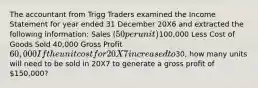 The accountant from Trigg Traders examined the Income Statement for year ended 31 December 20X6 and extracted the following information: Sales (50 per unit)100,000 Less Cost of Goods Sold 40,000 Gross Profit 60,000 If the unit cost for 20X7 increased to30, how many units will need to be sold in 20X7 to generate a gross profit of 150,000?