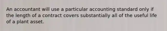 An accountant will use a particular accounting standard only if the length of a contract covers substantially all of the useful life of a plant asset.