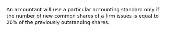 An accountant will use a particular accounting standard only if the number of new common shares of a firm issues is equal to 20% of the previously outstanding shares.