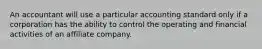 An accountant will use a particular accounting standard only if a corporation has the ability to control the operating and financial activities of an affiliate company.