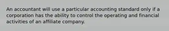 An accountant will use a particular accounting standard only if a corporation has the ability to control the operating and financial activities of an affiliate company.