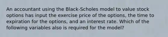 An accountant using the Black-Scholes model to value stock options has input the exercise price of the options, the time to expiration for the options, and an interest rate. Which of the following variables also is required for the model?