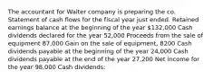 The accountant for Walter company is preparing the co. Statement of cash flows for the fiscal year just ended. Retained earnings balance at the beginning of the year 132,000 Cash dividends declared for the year 52,000 Proceeds from the sale of equipment 87,000 Gain on the sale of equipment, 8200 Cash dividends payable at the beginning of the year 24,000 Cash dividends payable at the end of the year 27,200 Net income for the year 98,000 Cash dividends: