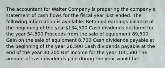 The accountant for Walter Company is preparing the company's statement of cash flows for the fiscal year just ended. The following information is available: Retained earnings balance at the beginning of the year134,500 Cash dividends declared for the year 54,500 Proceeds from the sale of equipment 89,500 Gain on the sale of equipment 8,700 Cash dividends payable at the beginning of the year 26,500 Cash dividends payable at the end of the year 30,200 Net income for the year 100,500 The amount of cash dividends paid during the year would be: