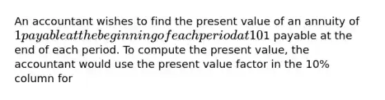 An accountant wishes to find the present value of an annuity of 1 payable at the beginning of each period at 10% for eight periods. The accountant has only one present value table which shows the present value of an annuity of1 payable at the end of each period. To compute the present value, the accountant would use the present value factor in the 10% column for