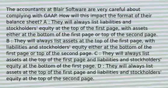 The accountants at Blair Software are very careful about complying with GAAP. How will this impact the format of their balance sheet? A : They will always list liabilities and stockholders' equity at the top of the first page, with assets either at the bottom of the first page or top of the second page. B : They will always list assets at the top of the first page, with liabilities and stockholders' equity either at the bottom of the first page or top of the second page. C : They will always list assets at the top of the first page and liabilities and stockholders' equity at the bottom of the first page. D : They will always list assets at the top of the first page and liabilities and stockholders' equity at the top of the second page.