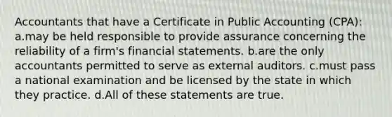 Accountants that have a Certificate in Public Accounting (CPA): a.may be held responsible to provide assurance concerning the reliability of a firm's financial statements. b.are the only accountants permitted to serve as external auditors. c.must pass a national examination and be licensed by the state in which they practice. d.All of these statements are true.