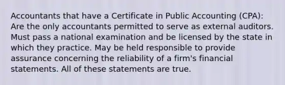 Accountants that have a Certificate in Public Accounting (CPA): Are the only accountants permitted to serve as external auditors. Must pass a national examination and be licensed by the state in which they practice. May be held responsible to provide assurance concerning the reliability of a firm's financial statements. All of these statements are true.