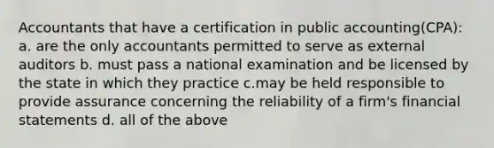 Accountants that have a certification in public accounting(CPA): a. are the only accountants permitted to serve as external auditors b. must pass a national examination and be licensed by the state in which they practice c.may be held responsible to provide assurance concerning the reliability of a firm's financial statements d. all of the above