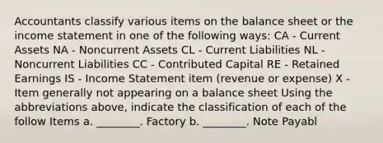 Accountants classify various items on the balance sheet or the income statement in one of the following ways: CA - Current Assets NA - Noncurrent Assets CL - Current Liabilities NL - Noncurrent Liabilities CC - Contributed Capital RE - Retained Earnings IS - Income Statement item (revenue or expense) X - Item generally not appearing on a balance sheet Using the abbreviations above, indicate the classification of each of the follow Items a. ________. Factory b. ________. Note Payabl