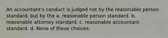 An accountant's conduct is judged not by the reasonable person standard, but by the a. reasonable person standard. b. reasonable attorney standard. c. reasonable accountant standard. d. None of these choices.