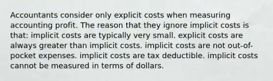 Accountants consider only explicit costs when measuring accounting profit. The reason that they ignore implicit costs is that: implicit costs are typically very small. explicit costs are always greater than implicit costs. implicit costs are not out-of-pocket expenses. implicit costs are tax deductible. implicit costs cannot be measured in terms of dollars.