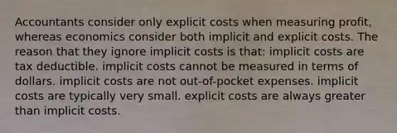 Accountants consider only explicit costs when measuring profit, whereas economics consider both implicit and explicit costs. The reason that they ignore implicit costs is that: implicit costs are tax deductible. implicit costs cannot be measured in terms of dollars. implicit costs are not out-of-pocket expenses. implicit costs are typically very small. explicit costs are always greater than implicit costs.