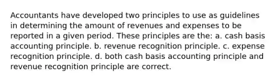 Accountants have developed two principles to use as guidelines in determining the amount of revenues and expenses to be reported in a given period. These principles are the: a. cash basis accounting principle. b. revenue recognition principle. c. expense recognition principle. d. both cash basis accounting principle and revenue recognition principle are correct.