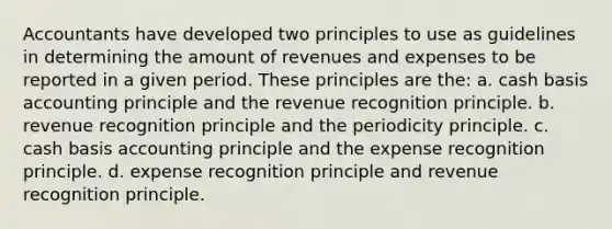 Accountants have developed two principles to use as guidelines in determining the amount of revenues and expenses to be reported in a given period. These principles are the: a. cash basis accounting principle and the revenue recognition principle. b. revenue recognition principle and the periodicity principle. c. cash basis accounting principle and the expense recognition principle. d. expense recognition principle and revenue recognition principle.