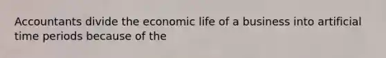 Accountants divide the economic life of a business into artificial time periods because of the