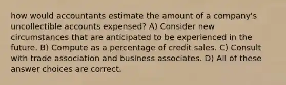 how would accountants estimate the amount of a company's uncollectible accounts expensed? A) Consider new circumstances that are anticipated to be experienced in the future. B) Compute as a percentage of credit sales. C) Consult with trade association and business associates. D) All of these answer choices are correct.