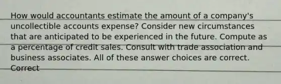 How would accountants estimate the amount of a company's uncollectible accounts expense? Consider new circumstances that are anticipated to be experienced in the future. Compute as a percentage of credit sales. Consult with trade association and business associates. All of these answer choices are correct. Correct