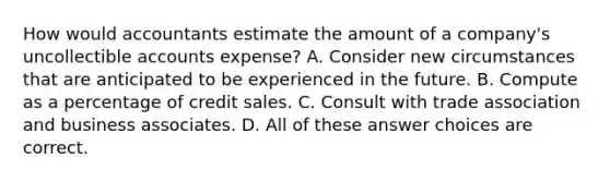 How would accountants estimate the amount of a company's uncollectible accounts expense? A. Consider new circumstances that are anticipated to be experienced in the future. B. Compute as a percentage of credit sales. C. Consult with trade association and business associates. D. All of these answer choices are correct.