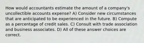 How would accountants estimate the amount of a company's uncollectible accounts expense? A) Consider new circumstances that are anticipated to be experienced in the future. B) Compute as a percentage of credit sales. C) Consult with trade association and business associates. D) All of these answer choices are correct.