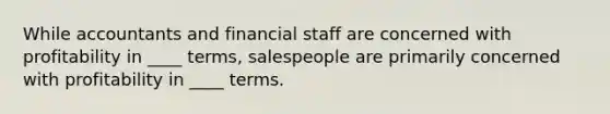 While accountants and financial staff are concerned with profitability in ____ terms, salespeople are primarily concerned with profitability in ____ terms.