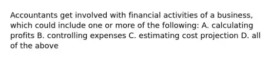Accountants get involved with financial activities of a business, which could include one or more of the following: A. calculating profits B. controlling expenses C. estimating cost projection D. all of the above