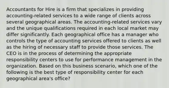 Accountants for Hire is a firm that specializes in providing accounting-related services to a wide range of clients across several geographical areas. The accounting-related services vary and the unique qualifications required in each local market may differ significantly. Each geographical office has a manager who controls the type of accounting services offered to clients as well as the hiring of necessary staff to provide those services. The CEO is in the process of determining the appropriate responsibility centers to use for performance management in the organization. Based on this business scenario, which one of the following is the best type of responsibility center for each geographical area's office?