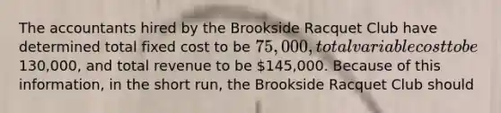 The accountants hired by the Brookside Racquet Club have determined total fixed cost to be 75,000, total variable cost to be130,000, and total revenue to be 145,000. Because of this information, in the short run, the Brookside Racquet Club should