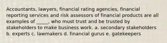 Accountants, lawyers, financial rating agencies, financial reporting services and risk assessors of financial products are all examples of _____, who must trust and be trusted by stakeholders to make business work. a. secondary stakeholders b. experts c. lawmakers d. financial gurus e. gatekeepers