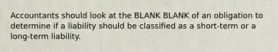 Accountants should look at the BLANK BLANK of an obligation to determine if a liability should be classified as a short-term or a long-term liability.