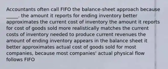 Accountants often call FIFO the balance-sheet approach because _____. the amount it reports for ending inventory better approximates the current cost of inventory the amount it reports for cost of goods sold more realistically matches the current costs of inventory needed to produce current revenues the amount of ending inventory appears in the balance sheet it better approximates actual cost of goods sold for most companies, because most companies' actual physical flow follows FIFO