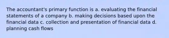 The accountant's primary function is a. evaluating the financial statements of a company b. making decisions based upon the financial data c. collection and presentation of financial data d. planning cash flows