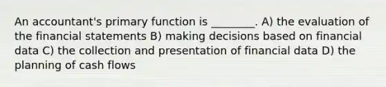 An accountant's primary function is ________. A) the evaluation of the financial statements B) making decisions based on financial data C) the collection and presentation of financial data D) the planning of cash flows