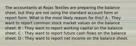 The accountants at Rojas Textiles are preparing the balance sheet, but they are not using the standard account form or report form. What is the most likely reason for this? A : They want to report common stock market values on the balance sheet. B : They want to report working capital on the balance sheet. C : They want to report future cash flows on the balance sheet. D : They want to report net income on the balance sheet.